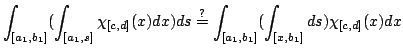 $\displaystyle \int_{[a_1,b_1]}(\int_{[a_1,s]}\chi_{[c,d]}(x)dx)ds\overset{?}= \int_{[a_1,b_1]}(\int_{[x,b_1]}ds)\chi_{[c,d]}(x)dx$