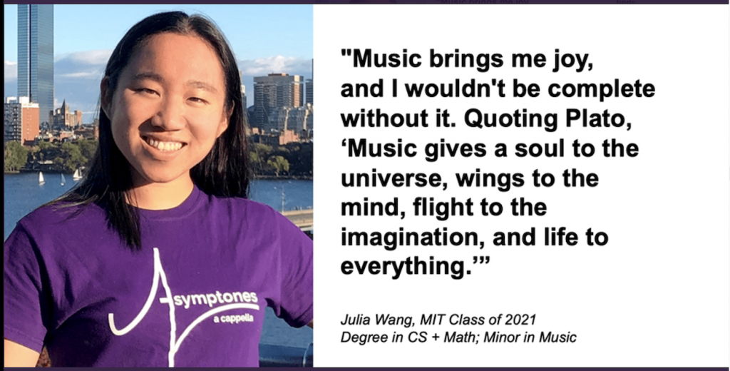 "Music brings me joy, and I wouldn't be complete without it. Quoting Plato, 'Music gives a soul to the universe, wings to the mind, flight to the imagination, and life to everything.'" Julia Wang, MIT Class of 2021, Degree in Computer Science and Math, minor in Music. 