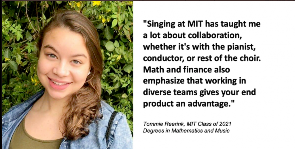 "Singing at MIT has taught me a lot about collaboration, whether it's with the pianist, conductor, or rest of the choir. Math and finance also emphasize that working in diverse teams gives your end product an advantage." Tommie Reerink, MIT Class of 2021, Degrees in Mathematics and Music.