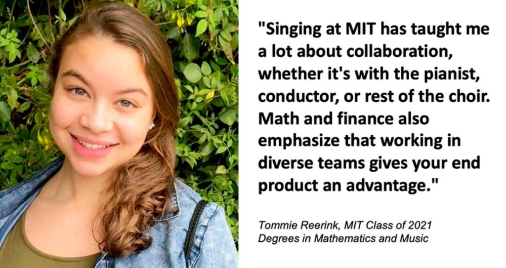 Tommie Reerink, MIT Class of 2021, has degrees in Math and Music. She says, "Singing at MIT has taught me a lot about collaboration, whether it's with the pianist, conductor, or rest of the choir. Math and finance also emphasize that working in diverse teams gives your end product an advantage."