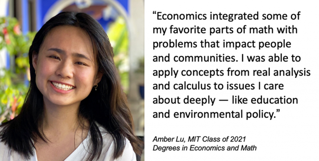 Amber Lu, MIT Class of 2021, Degrees in Economics and Math, says "Economics integrated some of my favorite parts of math with problems that impact people and communities. I was able to apply concepts from real analysis and calculus to issues I care about deeply — like education and environmental policy." 